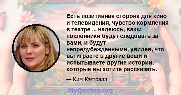 Есть позитивная сторона для кино и телевидения, чувство кормления в театре ... надеюсь, ваши поклонники будут следовать за вами, и будут непредубежденными, увидев, что вы играете в другие вещи и испытываете другие