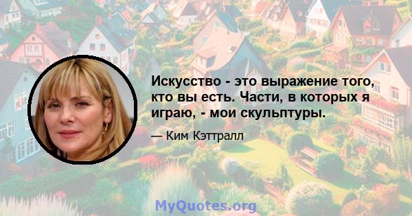 Искусство - это выражение того, кто вы есть. Части, в которых я играю, - мои скульптуры.