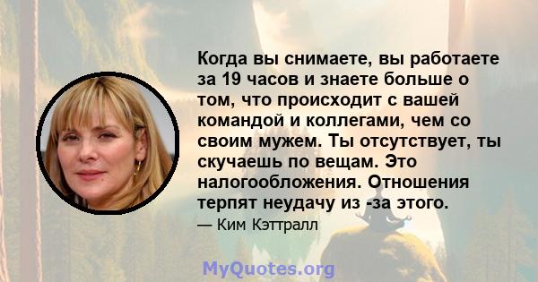 Когда вы снимаете, вы работаете за 19 часов и знаете больше о том, что происходит с вашей командой и коллегами, чем со своим мужем. Ты отсутствует, ты скучаешь по вещам. Это налогообложения. Отношения терпят неудачу из