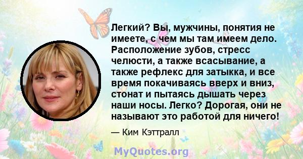 Легкий? Вы, мужчины, понятия не имеете, с чем мы там имеем дело. Расположение зубов, стресс челюсти, а также всасывание, а также рефлекс для затыкка, и все время покачиваясь вверх и вниз, стонат и пытаясь дышать через