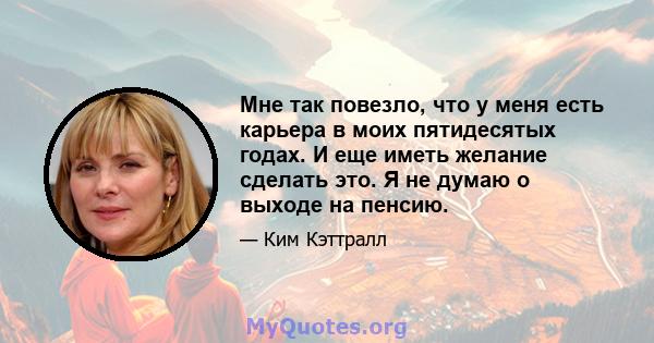 Мне так повезло, что у меня есть карьера в моих пятидесятых годах. И еще иметь желание сделать это. Я не думаю о выходе на пенсию.