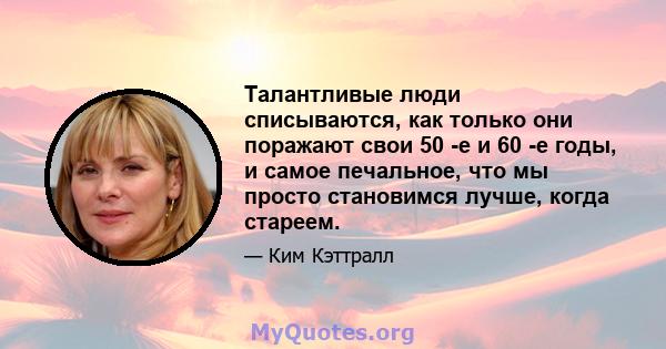 Талантливые люди списываются, как только они поражают свои 50 -е и 60 -е годы, и самое печальное, что мы просто становимся лучше, когда стареем.