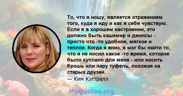 То, что я ношу, является отражением того, куда я иду и как я себя чувствую. Если я в хорошем настроении, это должно быть кашемир и джинсы - просто что -то удобное, мягкое и теплое. Когда я вниз, я мог бы найти то, что я 