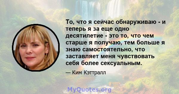 То, что я сейчас обнаруживаю - и теперь я за еще одно десятилетие - это то, что чем старше я получаю, тем больше я знаю самостоятельно, что заставляет меня чувствовать себя более сексуальным.