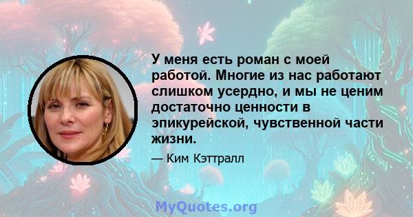 У меня есть роман с моей работой. Многие из нас работают слишком усердно, и мы не ценим достаточно ценности в эпикурейской, чувственной части жизни.