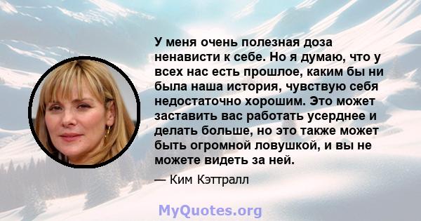 У меня очень полезная доза ненависти к себе. Но я думаю, что у всех нас есть прошлое, каким бы ни была наша история, чувствую себя недостаточно хорошим. Это может заставить вас работать усерднее и делать больше, но это