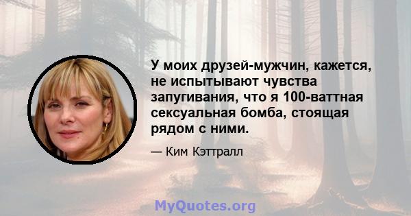 У моих друзей-мужчин, кажется, не испытывают чувства запугивания, что я 100-ваттная сексуальная бомба, стоящая рядом с ними.