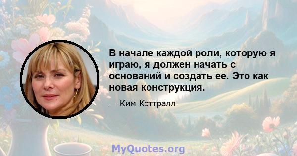 В начале каждой роли, которую я играю, я должен начать с оснований и создать ее. Это как новая конструкция.