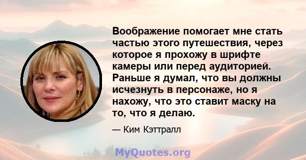 Воображение помогает мне стать частью этого путешествия, через которое я прохожу в шрифте камеры или перед аудиторией. Раньше я думал, что вы должны исчезнуть в персонаже, но я нахожу, что это ставит маску на то, что я