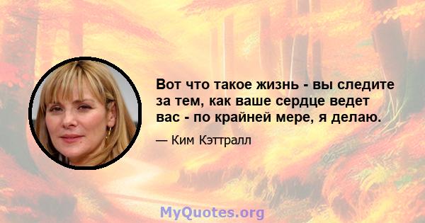 Вот что такое жизнь - вы следите за тем, как ваше сердце ведет вас - по крайней мере, я делаю.