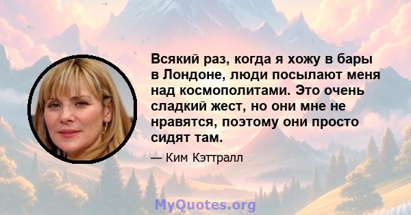 Всякий раз, когда я хожу в бары в Лондоне, люди посылают меня над космополитами. Это очень сладкий жест, но они мне не нравятся, поэтому они просто сидят там.