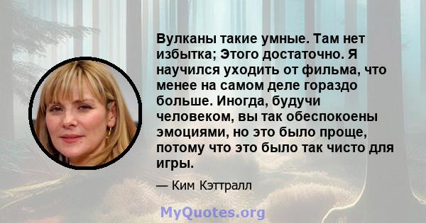 Вулканы такие умные. Там нет избытка; Этого достаточно. Я научился уходить от фильма, что менее на самом деле гораздо больше. Иногда, будучи человеком, вы так обеспокоены эмоциями, но это было проще, потому что это было 