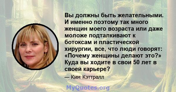 Вы должны быть желательными. И именно поэтому так много женщин моего возраста или даже моложе подталкивают к ботоксам и пластической хирургии, все, что люди говорят: «Почему женщины делают это?» Куда вы ходите в свои 50 