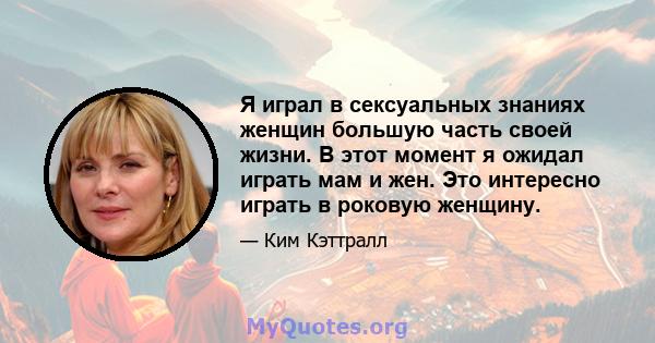 Я играл в сексуальных знаниях женщин большую часть своей жизни. В этот момент я ожидал играть мам и жен. Это интересно играть в роковую женщину.