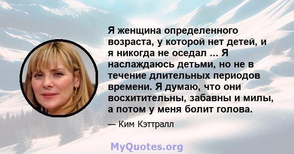 Я женщина определенного возраста, у которой нет детей, и я никогда не оседал ... Я наслаждаюсь детьми, но не в течение длительных периодов времени. Я думаю, что они восхитительны, забавны и милы, а потом у меня болит