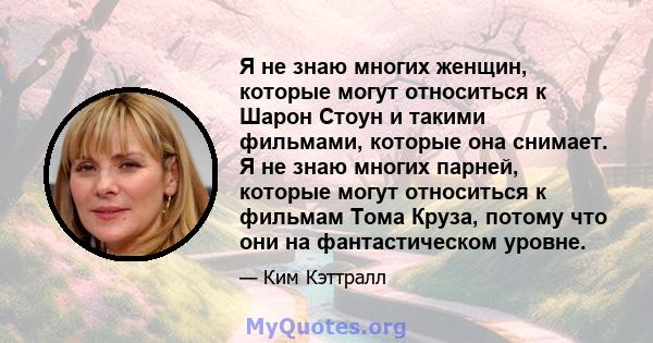 Я не знаю многих женщин, которые могут относиться к Шарон Стоун и такими фильмами, которые она снимает. Я не знаю многих парней, которые могут относиться к фильмам Тома Круза, потому что они на фантастическом уровне.