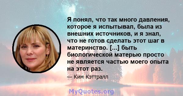 Я понял, что так много давления, которое я испытывал, была из внешних источников, и я знал, что не готов сделать этот шаг в материнство. [...] быть биологической матерью просто не является частью моего опыта на этот раз.