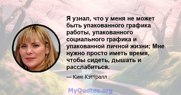 Я узнал, что у меня не может быть упакованного графика работы, упакованного социального графика и упакованной личной жизни; Мне нужно просто иметь время, чтобы сидеть, дышать и расслабиться.