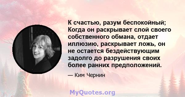 К счастью, разум беспокойный; Когда он раскрывает слой своего собственного обмана, отдает иллюзию, раскрывает ложь, он не остается бездействующим задолго до разрушения своих более ранних предположений.