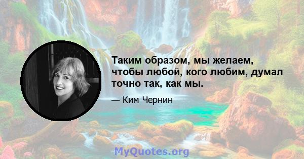 Таким образом, мы желаем, чтобы любой, кого любим, думал точно так, как мы.