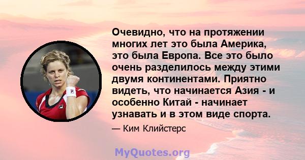 Очевидно, что на протяжении многих лет это была Америка, это была Европа. Все это было очень разделилось между этими двумя континентами. Приятно видеть, что начинается Азия - и особенно Китай - начинает узнавать и в