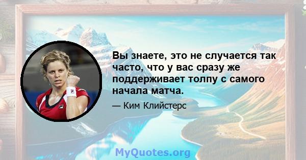 Вы знаете, это не случается так часто, что у вас сразу же поддерживает толпу с самого начала матча.