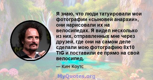 Я знаю, что люди татуировали мои фотографии «сыновей анархии», они нарисовали их на велосипедах. Я видел несколько из них, отправленных мне через друзей, где они на самом деле сделали мою фотографию 8x10 TIG и поставили 