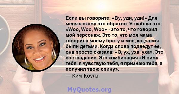 Если вы говорите: «Ву, уди, уди!» Для меня я скажу это обратно. Я люблю это. «Woo, Woo, Woo» - это то, что говорил мой персонаж. Это то, что моя мама говорила моему брату и мне, когда мы были детьми. Когда слова