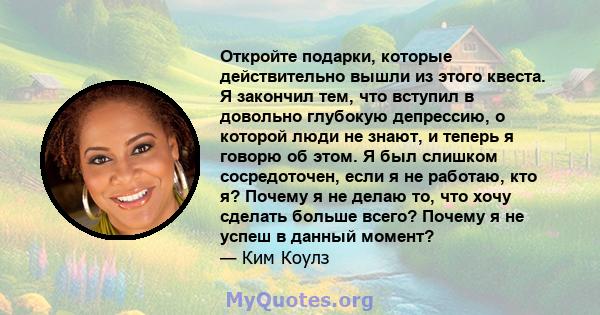 Откройте подарки, которые действительно вышли из этого квеста. Я закончил тем, что вступил в довольно глубокую депрессию, о которой люди не знают, и теперь я говорю об этом. Я был слишком сосредоточен, если я не