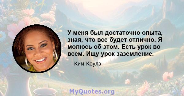 У меня был достаточно опыта, зная, что все будет отлично. Я молюсь об этом. Есть урок во всем. Ищу урок заземление.