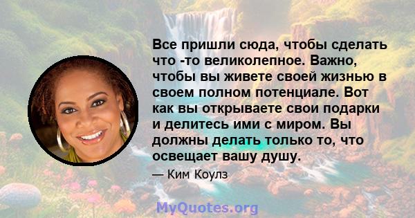 Все пришли сюда, чтобы сделать что -то великолепное. Важно, чтобы вы живете своей жизнью в своем полном потенциале. Вот как вы открываете свои подарки и делитесь ими с миром. Вы должны делать только то, что освещает