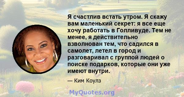 Я счастлив встать утром. Я скажу вам маленький секрет: я все еще хочу работать в Голливуде. Тем не менее, я действительно взволнован тем, что садился в самолет, летел в город и разговаривал с группой людей о поиске