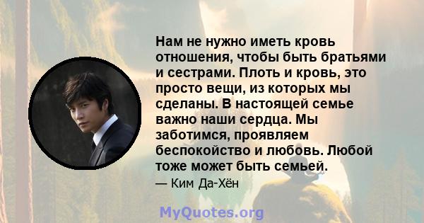 Нам не нужно иметь кровь отношения, чтобы быть братьями и сестрами. Плоть и кровь, это просто вещи, из которых мы сделаны. В настоящей семье важно наши сердца. Мы заботимся, проявляем беспокойство и любовь. Любой тоже