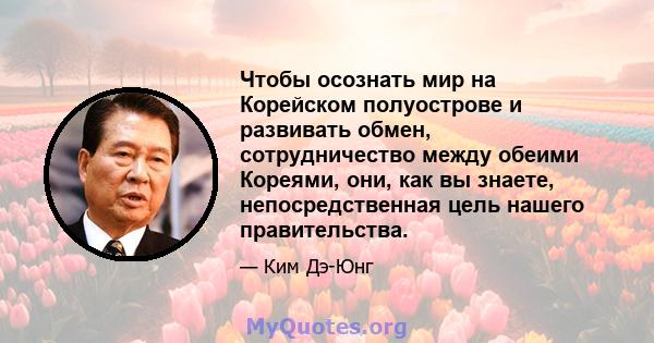 Чтобы осознать мир на Корейском полуострове и развивать обмен, сотрудничество между обеими Кореями, они, как вы знаете, непосредственная цель нашего правительства.