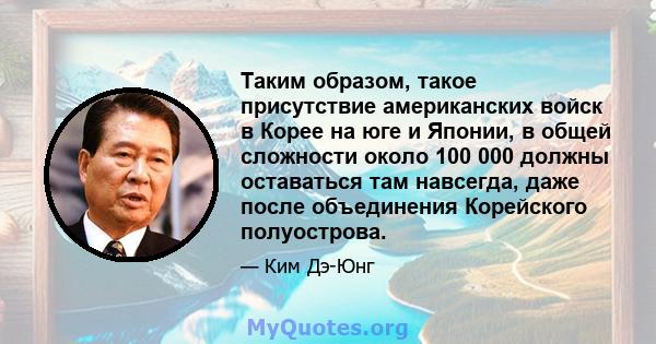 Таким образом, такое присутствие американских войск в Корее на юге и Японии, в общей сложности около 100 000 должны оставаться там навсегда, даже после объединения Корейского полуострова.