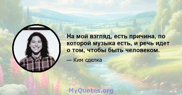 На мой взгляд, есть причина, по которой музыка есть, и речь идет о том, чтобы быть человеком.