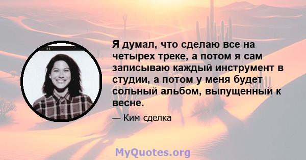 Я думал, что сделаю все на четырех треке, а потом я сам записываю каждый инструмент в студии, а потом у меня будет сольный альбом, выпущенный к весне.