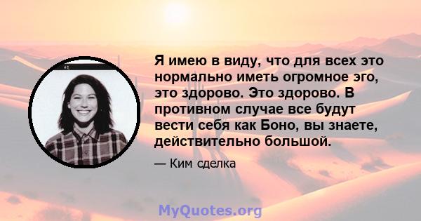 Я имею в виду, что для всех это нормально иметь огромное эго, это здорово. Это здорово. В противном случае все будут вести себя как Боно, вы знаете, действительно большой.