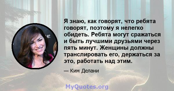 Я знаю, как говорят, что ребята говорят, поэтому я нелегко обидеть. Ребята могут сражаться и быть лучшими друзьями через пять минут. Женщины должны транслировать его, держаться за это, работать над этим.