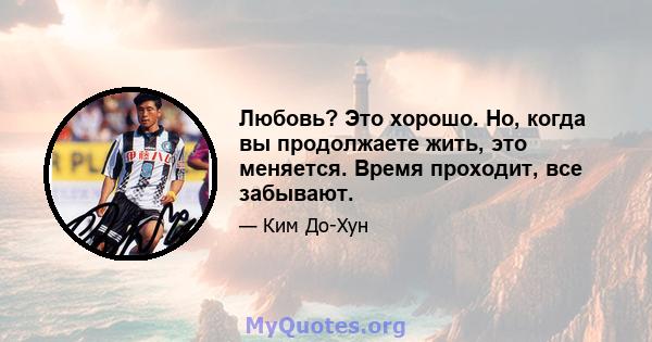 Любовь? Это хорошо. Но, когда вы продолжаете жить, это меняется. Время проходит, все забывают.