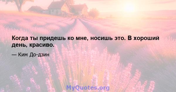 Когда ты придешь ко мне, носишь это. В хороший день, красиво.