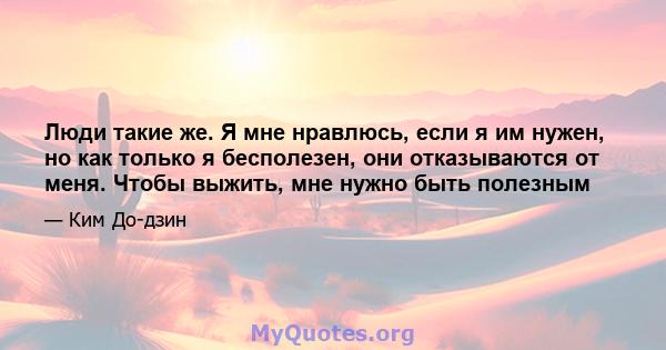 Люди такие же. Я мне нравлюсь, если я им нужен, но как только я бесполезен, они отказываются от меня. Чтобы выжить, мне нужно быть полезным