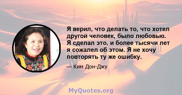 Я верил, что делать то, что хотел другой человек, было любовью. Я сделал это, и более тысячи лет я сожалел об этом. Я не хочу повторять ту же ошибку.