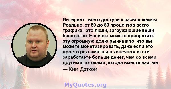 Интернет - все о доступе к развлечениям. Реально, от 50 до 80 процентов всего трафика - это люди, загружающие вещи бесплатно. Если вы можете превратить эту огромную долю рынка в то, что вы можете монетизировать, даже