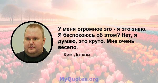 У меня огромное эго - я это знаю. Я беспокоюсь об этом? Нет, я думаю, это круто. Мне очень весело.