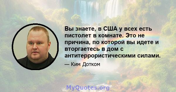 Вы знаете, в США у всех есть пистолет в комнате. Это не причина, по которой вы идете и вторгаетесь в дом с антитеррористическими силами.