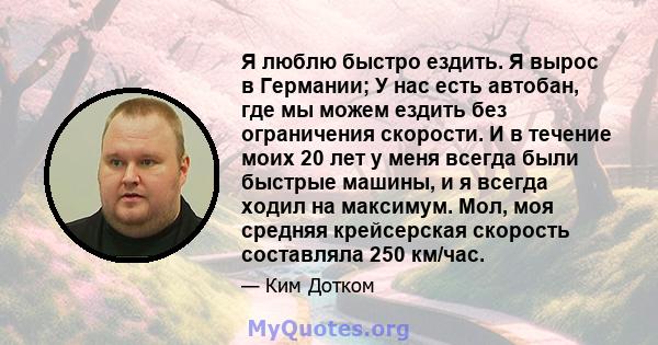 Я люблю быстро ездить. Я вырос в Германии; У нас есть автобан, где мы можем ездить без ограничения скорости. И в течение моих 20 лет у меня всегда были быстрые машины, и я всегда ходил на максимум. Мол, моя средняя