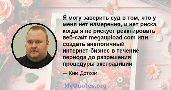 Я могу заверить суд в том, что у меня нет намерения, и нет риска, когда я не рискует реактировать веб-сайт megaupload.com или создать аналогичный интернет-бизнес в течение периода до разрешения процедуры экстрадиции