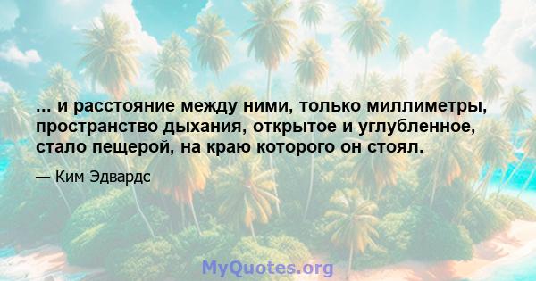 ... и расстояние между ними, только миллиметры, пространство дыхания, открытое и углубленное, стало пещерой, на краю которого он стоял.