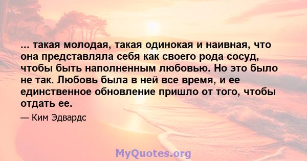 ... такая молодая, такая одинокая и наивная, что она представляла себя как своего рода сосуд, чтобы быть наполненным любовью. Но это было не так. Любовь была в ней все время, и ее единственное обновление пришло от того, 